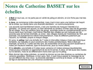 Notes de Catherine BASSET sur les
échelles
! à Bali en tout cas, on ne parle pas en vérité de pélog et slèndro, et s’en fiche pas mal des
échelles.
! à Java, ça commence à être standardisé, mais c’est à mon sens une trahison de l’esprit
de la chose, qui réside dans une diversité identitaire : un communautarisme.
! Les accords sont terriblement divers, c’est une manière de marquer l’identité d’un
gamelan : on choisit son accord, ou bien demande au fondeur d’imiter celui de tel gamelan
de tel village. Pour les carillons (jeux de gongs accordés joués en complémentarité) qu’on
trouve dans tous l’archipel, c’est même l’identité des villages qui est marquée par les
accords (pas de termes d’échelle, je crois) : des villages voisins de l’Indonésie de l’Est, par
exemple, ont exactement le même instrumentarium, mais ils diffèrent justement par
l’accord, ou l’échelle, propre à chaque village.
! En gros, le pélog c’est une échelle de 7 notes à intervalles inégaux (mais pas diatonique
tempéré), sur laquelle on peut construire des modes pentatoniques. Mais à Bali par
exemple, la forme à 7 notes est très rare, les ensembles ont le plus souvent seulement 5
notes (en hauteurs relatives, type mi-fa-sol-si-do, plus ou moins altéré).
! Et le slèndro, une échelle à 5 notes (avec versions à 4 notes) presque équidistantes
(mais je peux entendre un approchant de do-ré-mi-sol-la). A Java, on fait aussi des modes
sur le slendro, mais ils se différencient moins bien que sur le pélog.
! Mais donner des notes précises, ce serait ne donner qu’une des dizaines ou centaines de
versions possibles. Hérétique, à mon sens. Non, il vaut mieux passer le message de ce
qui est différent de chez nous : la diversité (identitaire) comme je le disais. Le fait que ça
se fige et standardise est une influence occidentale.
Sommaire
 