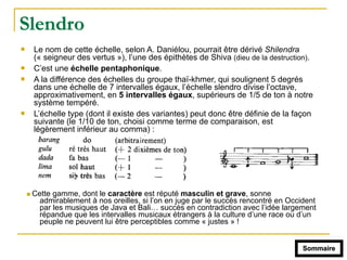 Slendro
! Le nom de cette échelle, selon A. Daniélou, pourrait être dérivé Shilendra
(« seigneur des vertus »), l’une des épithètes de Shiva (dieu de la destruction).
! C’est une échelle pentaphonique.
! A la différence des échelles du groupe thaï-khmer, qui soulignent 5 degrés
dans une échelle de 7 intervalles égaux, l’échelle slendro divise l’octave,
approximativement, en 5 intervalles égaux, supérieurs de 1/5 de ton à notre
système tempéré.
! L’échelle type (dont il existe des variantes) peut donc être définie de la façon
suivante (le 1/10 de ton, choisi comme terme de comparaison, est
légèrement inférieur au comma) :
! Cette gamme, dont le caractère est réputé masculin et grave, sonne
admirablement à nos oreilles, si l’on en juge par le succès rencontré en Occident
par les musiques de Java et Bali… succès en contradiction avec l’idée largement
répandue que les intervalles musicaux étrangers à la culture d’une race ou d’un
peuple ne peuvent lui être perceptibles comme « justes » !
Sommaire
 