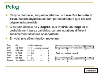 Pelog
! Ce type d’échelle, auquel on attribue un caractère féminin et
doux, est très mystérieuse, tant par sa structure que par son
origine indiscernable.
! C’est une échelle de 7 degrés, aux intervalles inégaux et
probablement assez variables, car ses notations différent
sensiblement selon les observateurs.
! En voici une détermination moyenne :
Soit en partant de mi :
Sommaire
 