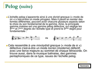 Pelog (suite)
! L’échelle pelog s’apparente ainsi à une doristi grecque (« mode de
mi ») c’est-à-dire un mode phrygien. Mais il paraît en exister des
formes différentes, pouvant avoir chacune plusieurs aspects selon
le choix du son fondamental de la gamme. Ainsi, la principale
gamme malaise est une gamme pelog défective, qui néglige les
4ème et 7ème degrés de l’échelle type et prend le 5ème degré pour
fondamentale :
! Cela ressemble à une mixolydisti grecque (« mode de si »)
défective c'est-à-dire un mode locrien (moderne) défectif,
avec une tierce majeure au sommet de chaque tétracorde. On
trouve aussi, dans la musique balinaise, des gammes
pentaphoniques de ce type, issues de l’échelle pelog.
Sommaire
 
