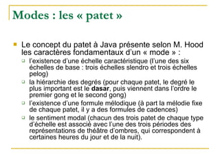 Modes : les « patet »
! Le concept du patet à Java présente selon M. Hood
les caractères fondamentaux d’un « mode » :
" l’existence d’une échelle caractéristique (l’une des six
échelles de base : trois échelles slendro et trois échelles
pelog)
" la hiérarchie des degrés (pour chaque patet, le degré le
plus important est le dasar, puis viennent dans l’ordre le
premier gong et le second gong)
" l’existence d’une formule mélodique (à part la mélodie fixe
de chaque patet, il y a des formules de cadences)
" le sentiment modal (chacun des trois patet de chaque type
d’échelle est associé avec l’une des trois périodes des
représentations de théâtre d’ombres, qui correspondent à
certaines heures du jour et de la nuit).
 