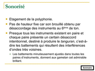 Sonorité
! Etagement de la polyphonie.
! Pas de hauteur fixe car son brouillé obtenu par
désaccordage des instruments au 6ème de ton.
! Presque tous les instruments existent en paire et
chaque paire présente un certain désaccord
intentionnel, destiné à produire le tanguran, c’est-à-
dire les battements qui résultent des interférences
d’ondes très voisines.
" Les battements minutieusement ajustés dans toutes les
paires d’instruments, donnent aux gamelan cet admirable
brillant.
Sommaire
 