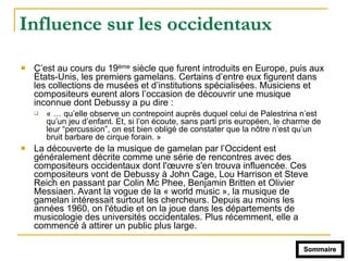 Influence sur les occidentaux
! C’est au cours du 19ème siècle que furent introduits en Europe, puis aux
États-Unis, les premiers gamelans. Certains d’entre eux figurent dans
les collections de musées et d’institutions spécialisées. Musiciens et
compositeurs eurent alors l’occasion de découvrir une musique
inconnue dont Debussy a pu dire :
" « … qu’elle observe un contrepoint auprès duquel celui de Palestrina n’est
qu’un jeu d’enfant. Et, si l’on écoute, sans parti pris européen, le charme de
leur “percussion”, on est bien obligé de constater que la nôtre n’est qu’un
bruit barbare de cirque forain. »
! La découverte de la musique de gamelan par l’Occident est
généralement décrite comme une série de rencontres avec des
compositeurs occidentaux dont l'œuvre s'en trouva influencée. Ces
compositeurs vont de Debussy à John Cage, Lou Harrison et Steve
Reich en passant par Colin Mc Phee, Benjamin Britten et Olivier
Messiaen. Avant la vogue de la « world music », la musique de
gamelan intéressait surtout les chercheurs. Depuis au moins les
années 1960, on l'étudie et on la joue dans les départements de
musicologie des universités occidentales. Plus récemment, elle a
commencé à attirer un public plus large.
Sommaire
 