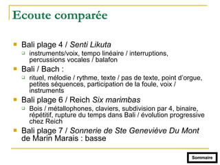Ecoute comparée
! Bali plage 4 / Senti Likuta
" instruments/voix, tempo linéaire / interruptions,
percussions vocales / balafon
! Bali / Bach :
" rituel, mélodie / rythme, texte / pas de texte, point d’orgue,
petites séquences, participation de la foule, voix /
instruments
! Bali plage 6 / Reich Six marimbas
" Bois / métallophones, claviers, subdivision par 4, binaire,
répétitif, rupture du temps dans Bali / évolution progressive
chez Reich
! Bali plage 7 / Sonnerie de Ste Geneviève Du Mont
de Marin Marais : basse
Sommaire
 