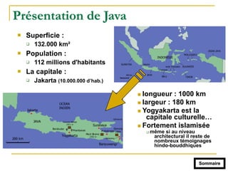 Présentation de Java
! Superficie :
" 132.000 km²
! Population :
" 112 millions d'habitants
! La capitale :
" Jakarta (10.000.000 d’hab.)
! longueur : 1000 km
! largeur : 180 km
! Yogyakarta est la
capitale culturelle…
! Fortement islamisée
" même si au niveau
architectural il reste de
nombreux témoignages
hindo-bouddhiques
Sommaire
 