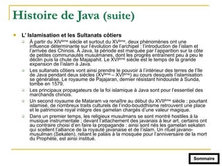 Histoire de Java (suite)
! L’ Islamisation et les Sultanats côtiers
" À partir du XIVème siècle et surtout du XVème, deux phénomènes ont une
influence déterminante sur l’évolution de l’archipel : l’introduction de l’islam et
l’arrivée des Chinois. À Java, la période est marquée par l’apparition sur la côte
de petites communautés musulmanes, dont les progrès entraînent peu à peu le
déclin puis la chute de Majapahit. Le XVIème siècle est le temps de la grande
expansion de l’islam à Java.
" Les sultanats côtiers vont ainsi prendre le pouvoir à l’intérieur des terres de l’île
de Java pendant deux siècles (XVème – XVIème) au cours desquels l’islamisation
se généralise. Le royaume de Pajajaran, dernier résistant hindouiste à Sunda,
tombe en 1579.
" Les principaux propagateurs de la foi islamique à Java sont pour l’essentiel des
marchands chinois.
" Un second royaume de Mataram va renaître au début du XVIIème siècle ; pourtant
islamisé, de nombreux traits culturels de l’indo-bouddhisme retrouvent une place
et le patrimoine royal intègre des gamelan chargés d’une valeur magique.
" Dans un premier temps, les religieux musulmans se sont montré hostiles à la
musique instrumentale ; devant l’attachement des javanais à leur art, certains ont
au contraire choisi d’en faire la propagande : ainsi sont nés les gamelan sekaten
qui scellent l’alliance de la royauté javanaise et de l’islam. Un rituel javano-
musulman (Sekaten), reliant le palais à la mosquée pour l’anniversaire de la mort
du Prophète, est ainsi institué.
Sommaire
 