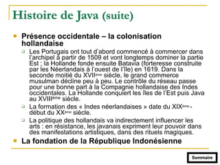 Histoire de Java (suite)
! Présence occidentale – la colonisation
hollandaise
" Les Portugais ont tout d’abord commencé à commercer dans
l’archipel à partir de 1509 et vont longtemps dominer la partie
Est ; la Hollande fonde ensuite Batavia (forteresse construite
par les Néerlandais à l’ouest de l’île) en 1619. Dans la
seconde moitié du XVIIème siècle, le grand commerce
musulman décline peu à peu. Le contrôle du réseau passe
pour une bonne part à la Compagnie hollandaise des Indes
occidentales. La Hollande conquiert les îles de l’Est puis Java
au XVIIIème siècle.
" La formation des « Indes néerlandaises » date du XIXème -
début du XXème siècle.
" La politique des hollandais va indirectement influencer les
arts : en résistance, les javanais expriment leur pouvoir dans
des manifestations artistiques, dans des rituels magiques.
! La fondation de la République Indonésienne
Sommaire
 