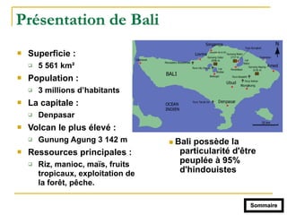 Présentation de Bali
! Superficie :
" 5 561 km²
! Population :
" 3 millions d’habitants
! La capitale :
" Denpasar
! Volcan le plus élevé :
" Gunung Agung 3 142 m
! Ressources principales :
" Riz, manioc, maïs, fruits
tropicaux, exploitation de
la forêt, pêche.
Sommaire
! Bali possède la
particularité d'être
peuplée à 95%
d'hindouistes
 
