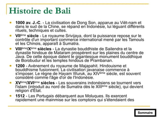 Histoire de Bali
! 1000 av. J.-C. - La civilisation de Dong Son, apparue au Viêt-nam et
dans le sud de la Chine, se répand en Indonésie, lui léguant différents
rituels, techniques et cultes.
! VIIème siècle - Le royaume Srivijaya, dont la puissance repose sur le
contrôle d'un important commerce international mené par les Tamouls
et les Chinois, apparaît à Sumatra.
! VIIIème/Xème siècles - La dynastie bouddhiste de Sailendra et la
dynastie hindoue de Mataram prospèrent sur les plaines du centre de
Java. De cette époque datent le gigantesque monument bouddhique
de Borobudur et les temples hindous de Prambanan.
! 1200 - Avènement du royaume de Majapahit. Hindouisme et
bouddhisme fusionnent. La civilisation javanaise commence à
s'imposer. Le règne de Hayam Wuruk, au XIVème siècle, est souvent
considéré comme l'âge d'or de l'Indonésie.
! XVème/XVIème siècles - Les souverains indonésiens se tournent vers
l'islam (introduit au nord de Sumatra dès le XIIIème siècle), qui devient
religion d'État.
! 1512 - Les Portugais débarquent aux Moluques. Ils exercent
rapidement une mainmise sur les comptoirs qui s'étendaient des
Sommaire
 