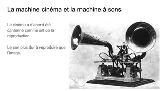 La machine cinéma et la machine à sons
Le cinéma a d’abord été
cantonné comme art de la
reproduction.
Le son plus dur à reproduire que
l’image.
 