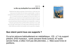 Que retenir parmi tous ces supports ?
Ce qu'on retrouve habituellement en médiathèque : CD : n°1 du support
présent, DVD musicaux , vynils (anciens fonds surtout), K7 audio
(ancien fonds, si elles n'ont pas été pilonnées...) . Mais aussi livres et
partitions.
 