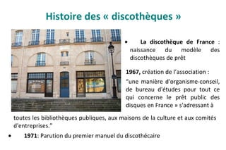 Histoire des « discothèques »
• La discothèque de France :
naissance du modèle des
discothèques de prêt
toutes les bibliothèques publiques, aux maisons de la culture et aux comités
d'entreprises.”
• 1971: Parution du premier manuel du discothécaire
1967, création de l’association :
“une manière d'organisme-conseil,
de bureau d'études pour tout ce
qui concerne le prêt public des
disques en France » s'adressant à
 