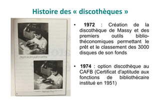 Histoire des « discothèques »
● 1972 : Création de la
discothèque de Massy et des
premiers outils biblio-
théconomiques permettant le
prêt et le classement des 3000
disques de son fonds
● 1974 : option discothèque au
CAFB (Certificat d'aptitude aux
fonctions de bibliothécaire
institué en 1951)
 