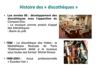 Histoire des « discothèques »
● Les années 80 : développement des
discothèques avec l’apparition du
Compact-Disc
- La musique comme produit d’appel
des bibliothèques
- Boom du prêt
● 1986 : La discothèque des Halles - la
Médiathèque Musicale de Paris
“Etablissement dédié à la musique
sous toutes ses formes” Michel Sineux
● 1989-2003 : revue professionnelle
« Ecoutez-Voir »
 