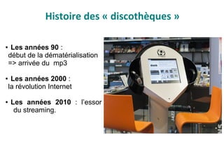 Histoire des « discothèques »
● Les années 90 :
début de la dématérialisation
=> arrivée du mp3
● Les années 2000 :
la révolution Internet
● Les années 2010 : l’essor
du streaming.
 