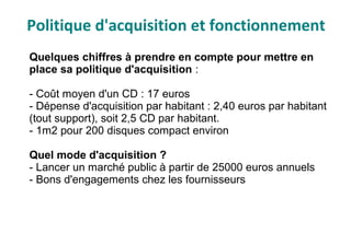 Politique d'acquisition et fonctionnement
Quelques chiffres à prendre en compte pour mettre en
place sa politique d'acquisition :
- Coût moyen d'un CD : 17 euros
- Dépense d'acquisition par habitant : 2,40 euros par habitant
(tout support), soit 2,5 CD par habitant.
- 1m2 pour 200 disques compact environ
Quel mode d'acquisition ?
- Lancer un marché public à partir de 25000 euros annuels
- Bons d'engagements chez les fournisseurs
 