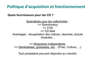 Quels fournisseurs pour les CD ?
Spécialisés pour les collectivités :
=> GamAnnecy
=> CVS
=> CD Mail
Avantages : récupération des notices, résumés, écoute
d'extraits...
=> Disquaires indépendants
=> Généralistes, grossistes, etc... (Fnac, Cultura, ...)
Tout prestataire pouvant répondre au marché.
Politique d'acquisition et fonctionnement
 
