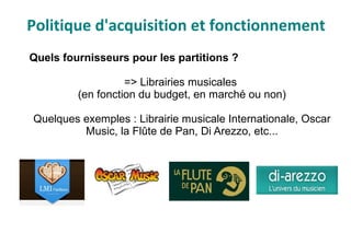 Quels fournisseurs pour les partitions ?
=> Librairies musicales
(en fonction du budget, en marché ou non)
Quelques exemples : Librairie musicale Internationale, Oscar
Music, la Flûte de Pan, Di Arezzo, etc...
Politique d'acquisition et fonctionnement
 