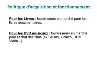 Pour les Livres : fournisseurs en marché pour les
livres documentaires.
Pour les DVD musicaux : fournisseurs en marché
pour l'achat des films (ex : ADAV, Colaco, RDM
Vidéo...)
Politique d'acquisition et fonctionnement
 