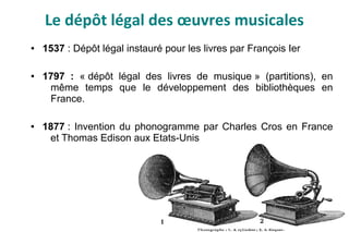 Le dépôt légal des œuvres musicales
● 1537 : Dépôt légal instauré pour les livres par François Ier
● 1797 : « dépôt légal des livres de musique » (partitions), en
même temps que le développement des bibliothèques en
France.
● 1877 : Invention du phonogramme par Charles Cros en France
et Thomas Edison aux Etats-Unis
 