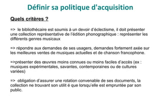 Définir sa politique d'acquisition
Quels critères ?
=> le bibliothécaire est soumis à un devoir d’éclectisme, il doit présenter
une collection représentative de l’édition phonographique : représenter les
différents genres musicaux
=> répondre aux demandes de ses usagers, demandes fortement axée sur
les meilleures ventes de musiques actuelles et de chanson francophone.
=>présenter des œuvres moins connues ou moins faciles d’accès (ex :
musiques expérimentales, savantes, contemporaines ou de cultures
variées)
=> obligation d’assurer une rotation convenable de ses documents, la
collection ne trouvant son utilit é que lorsqu’elle est empruntée par son
public.
 