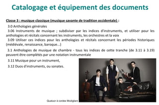 Classe 3 : musique classique (musique savante de tradition occidentale) :
3.0 Anthologies générales
3.06 Instruments de musique ; subdiviser par les indices d'instruments, et utiliser pour les
anthologies et récitals concernant les instruments, les orchestres et la voix
3.09 Utiliser ces indices pour les anthologies et récitals concernant les périodes historiques
(médiévale, renaissance, baroque...)
3.1 Anthologies de musique de chambre - tous les indices de cette tranche (de 3.11 à 3.19)
peuvent être complétés par une notation instrumentale
3.11 Musique pour un instrument,
3.12 Duos d'instruments, ou sonates.
Quatuor à cordes Modigliani
Catalogage et équipement des documents
 