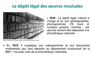 Le dépôt légal des œuvres musicales
• En 1975, il s’applique aux vidéogrammes et aux documents
multimédias (qui sont déposés au département Audiovisuel de la
BNF = nouveau nom de la phonothèque nationale).
● 1938 : Le dépôt légal s’étend à
l’image et au son (photographies,
phonogrammes (78 tours et
rouleaux gravés), cinéma) : les
œuvres doivent être déposées à la
phonothèque nationale
Record Collection by Public Library of Cincinnati Hamilton County
 