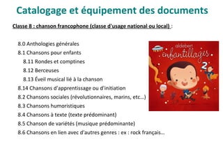 Classe 8 : chanson francophone (classe d'usage national ou local) :
8.0 Anthologies générales
8.1 Chansons pour enfants
8.11 Rondes et comptines
8.12 Berceuses
8.13 Éveil musical lié à la chanson
8.14 Chansons d'apprentissage ou d'initiation
8.2 Chansons sociales (révolutionnaires, marins, etc…)
8.3 Chansons humoristiques
8.4 Chansons à texte (texte prédominant)
8.5 Chanson de variétés (musique prédominante)
8.6 Chansons en lien avec d'autres genres : ex : rock français…
Catalogage et équipement des documents
 