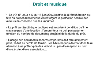 Droit et musique
● La LOI n° 2003-517 du 18 juin 2003 relative à la rémunération au
titre du prêt en bibliothèque et renforçant la protection sociale des
auteurs ne concerne que les imprimés
● Le prêt en discothèque publique est autorisé à condition qu’il ne
s’agisse pas d’une location : l’emprunteur ne doit pas payer en
fonction du nombre de documents prêtés ni de la durée du prêt.
● L’usage des documents sonores empruntés doit être strictement
privé, réduit au cercle de famille. Les bibliothèques doivent donc faire
attention à ne prêter qu'à des individus : pas d'inscription au nom
d'une école, d’une association…
 