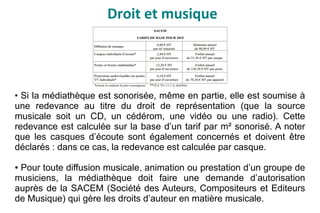 Droit et musique
●
Si la médiathèque est sonorisée, même en partie, elle est soumise à
une redevance au titre du droit de représentation (que la source
musicale soit un CD, un cédérom, une vidéo ou une radio). Cette
redevance est calculée sur la base d’un tarif par m² sonorisé. A noter
que les casques d’écoute sont également concernés et doivent être
déclarés : dans ce cas, la redevance est calculée par casque.
● Pour toute diffusion musicale, animation ou prestation d’un groupe de
musiciens, la médiathèque doit faire une demande d’autorisation
auprès de la SACEM (Société des Auteurs, Compositeurs et Editeurs
de Musique) qui gère les droits d’auteur en matière musicale.
 