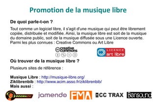 Promotion de la musique libre
De quoi parle-t-on ?
Tout comme un logiciel libre, il s'agit d'une musique qui peut être librement
copiée, distribuée et modifiée. Ainsi, la musique libre est soit de la musique
du domaine public, soit de la musique diffusée sous une Licence ouverte.
Parmi les plus connues : Creative Commons ou Art Libre
Où trouver de la musique libre ?
Plusieurs sites de référence :
Musique Libre : http://musique-libre.org/
Ziklibrenbib : http://www.acim.asso.fr/ziklibrenbib/
Mais aussi :
 