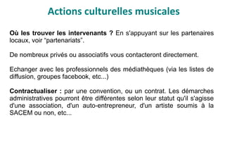 Actions culturelles musicales
Où les trouver les intervenants ? En s'appuyant sur les partenaires
locaux, voir “partenariats”.
De nombreux privés ou associatifs vous contacteront directement.
Echanger avec les professionnels des médiathèques (via les listes de
diffusion, groupes facebook, etc...)
Contractualiser : par une convention, ou un contrat. Les démarches
administratives pourront être différentes selon leur statut qu'il s'agisse
d'une association, d'un auto-entrepreneur, d'un artiste soumis à la
SACEM ou non, etc...
 