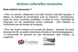 Actions culturelles musicales
Quel matériel nécessaire ?
● Pour un concert, idéalement une salle d'action culturelle équipée, à
défaut, un matériel de sonorisation avec au minimum : microphones,
pieds de micro, enceintes amplifiées, et table de mixe. Possibilité de
s'appuyer sur les partenaires locaux (exemple : prêt d'amplis ou
instruments par les écoles de musique).
● Pour les éveils musicaux et accueils de classes : disposer de poste
d'écoute de CD, de petits instruments d'éveils et de kits pédagogiques.
A commander en général sur des fournisseurs type Fuzeau, ou
Lugdivine.
 