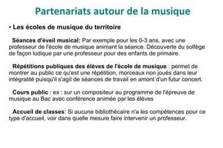 Partenariats autour de la musique
● Les écoles de musique du territoire
Séances d'éveil musical: Par exemple pour les 0-3 ans, avec une
professeur de l'école de musique animant la séance. Découverte du solfège
de façon ludique par une professeur pour des enfants de primaire.
Répétitions publiques des élèves de l'école de musique : permet de
montrer au public ce qu'est une répétition, morceaux non joués dans leur
intégralité puisqu'il s'agit de séances de travail en amont d'un futur concert.
Cours public : ex : sur un compositeur au programme de l'épreuve de
musique au Bac avec conférence animée par les élèves
Accueil de classes: Si aucune bibliothécaire n'a les compétences pour ce
type d'accueil, voir dans quelle mesure faire intervenir un professeur.
 