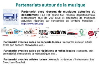 Partenariats autour de la musique
Partenariat avec réseaux de musiques actuelles du
département : Le RIF réunit huit réseaux départementaux
représentant plus de 200 lieux et structures de musiques
actuelles réparties sur l’ensemble du territoire francilien :
http://www.lerif.org/
Partenariat avec les salles de concerts locales : rencontre avec un artiste
avant son concert, showcases, etc...
Partenariat avec les salles de répétitions et radios locales : concerts, prêt
de matériel, émission de la médiathèque, etc...
Partenariat avec les artistes locaux : exemple : créateurs d’instruments, Les
Structures Baschet.
 