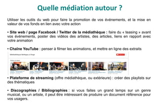 Quelle médiation autour ?
Utiliser les outils du web pour faire la promotion de vos événements, et la mise en
valeur de vos fonds en lien avec votre action
● Site web / page Facebook / Twitter de la médiathèque : faire du « teasing » avant
vos évènements, poster des vidéos des artistes, des articles, liens en rapport avec
votre animation
● Chaîne YouTube : penser à filmer les animations, et mettre en ligne des extraits
● Plateforme de streaming (offre médiathèque, ou extérieure) : créer des playlists sur
des thématiques
● Discographies / Bibliographies : si vous faites un grand temps sur un genre
musical, ou un artiste, il peut être intéressant de produire un document référence pour
vos usagers.
 