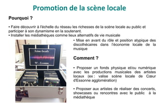Promotion de la scène locale
• Mise en avant du rôle et position atypique des
discothécaires dans l’économie locale de la
musique
Comment ?
● Proposer un fonds physique et/ou numérique
avec les productions musicales des artistes
locaux (ex : valise scène locale de Cœur
d'Essonne agglomération)
● Proposer aux artistes de réaliser des concerts,
showcases ou rencontres avec le public à la
médiathèque
Pourquoi ?
● Faire découvrir à l'échelle du réseau les richesses de la scène locale au public et
participer à son dynamisme en la soutenant.
● Installer les médiathèques comme lieux alternatifs de vie musicale
 