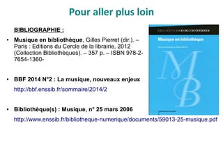 Pour aller plus loin
BIBLIOGRAPHIE :
● Musique en bibliothèque, Gilles Pierret (dir.). –
Paris : Editions du Cercle de la librairie, 2012
(Collection Bibliothèques). – 357 p. – ISBN 978-2-
7654-1360-
● BBF 2014 N°2 : La musique, nouveaux enjeux
http://bbf.enssib.fr/sommaire/2014/2
● Bibliothèque(s) : Musique, n° 25 mars 2006
http://www.enssib.fr/bibliotheque-numerique/documents/59013-25-musique.pdf
 