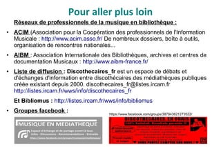 Pour aller plus loin
Réseaux de professionnels de la musique en bibliothèque :
● ACIM (Association pour la Coopération des professionnels de l'Information
Musicale : http://www.acim.asso.fr/ De nombreux dossiers, boîte à outils,
organisation de rencontres nationales...
● AIBM : Association Internationale des Bibliothèques, archives et centres de
documentation Musicaux : http://www.aibm-france.fr/
● Liste de diffusion : Discothecaires_fr est un espace de débats et
d'échanges d'information entre discothécaires des médiathèques publiques
créée existant depuis 2000. discothecaires_fr@listes.ircam.fr
http://listes.ircam.fr/wws/info/discothecaires_fr
Et Bibliomus : http://listes.ircam.fr/wws/info/bibliomus
● Groupes facebook : https://www.facebook.com/groups/387943621273522/
 
