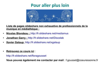 Pour aller plus loin
Liste de pages slideshare non exhaustive de professionnels de la
musique en médiathèque :
● Nicolas Blondeau : http://fr.slideshare.net/mediamus
● Jonathan Garry : http://fr.slideshare.net/Discolab
● Xavier Galaup :http://fr.slideshare.net/xgalaup
● Retrouvez ce cours ici :
http://fr.slideshare.net/floragousset
Vous pouvez également me contacter par mail : f.gousset@coeuressonne.fr
 