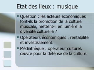 Etat des lieux : musique Question : les acteurs économiques font-ils la promotion de la culture musicale, mettent-il en lumière la diversité culturelle ? Opérateurs économiques : rentabilité et investissement. Médiathèque : opérateur culturel, œuvre pour la défense de la culture. 