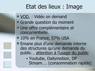 Etat des lieux : Image VOD.  : Vidéo on demand Grande question du moment Une offre complémentaire et concurrentielle. 10% en France, 57% USA Emane plus d’une demande interne des structures qu’une demande du public…  attention à l’usage du public ▪  Youtube, Dailymotion, DP    Stream…. (consommation rapide) 