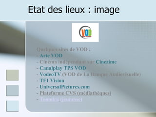 Etat des lieux : image Quelques sites de VOD :  -  Arte VOD  - Cinéma indépendant sur  Cinezime   -  Canalplay   TPS VOD   -  VodeoTV  (VOD de La Banque Audiovisuelle)  -  TF1 Vision   -  UniversalPictures.com -  Plateforme CVS (médiathèques) -  Toondra   (jeunesse) 