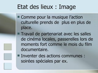 Etat des lieux : Image Comme pour la musique l’action culturelle prends de  plus en plus de place. Travail de partenariat avec les salles de cinéma locales, passerelles lors de moments fort comme le mois du film documentaire. Inventer des actions communes : soirées spéciales par ex. 