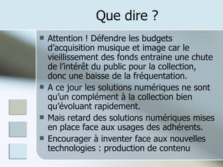 Que dire ? Attention ! Défendre les budgets d’acquisition musique et image car le vieillissement des fonds entraine une chute de l’intérêt du public pour la collection, donc une baisse de la fréquentation. A ce jour les solutions numériques ne sont qu’un complément à la collection bien qu’évoluant rapidement. Mais retard des solutions numériques mises en place face aux usages des adhérents. Encourager à inventer face aux nouvelles technologies : production de contenu  