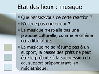 Etat des lieux : musique Que pensez-vous de cette réaction ? N’est-ce pas une erreur ? La musique n’est-elle pas une pratique culturelle, comme le cinéma ou la littérature… La musique ne se résume pas à un support, la baisse des prêts ne peut être le prétexte à la suppression du cd, support prépondérant  en médiathèque. 