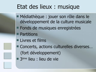 Etat des lieux : musique Médiathèque : jouer son rôle dans le développement de la culture musicale Fonds de musiques enregistrées Partitions Livres et films Concerts, actions culturelles diverses… (fort développement) 3 ème  lieu : lieu de vie 