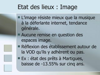Etat des lieux : Image L’image résiste mieux que la musique à la déferlante internet, tendance générale. Aucune remise en question des espaces image. Réflexion des établissement autour de la VOD qu’ils y adhèrent ou pas. Ex : état des prêts à Martigues, baisse de -13.55% sur cinq ans. 