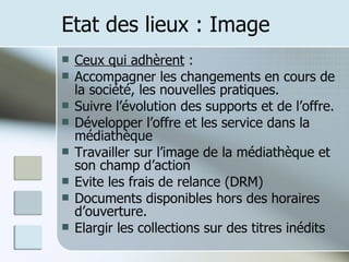 Etat des lieux : Image Ceux qui adhèrent  : Accompagner les changements en cours de la société, les nouvelles pratiques. Suivre l’évolution des supports et de l’offre. Développer l’offre et les service dans la médiathèque Travailler sur l’image de la médiathèque et son champ d’action Evite les frais de relance (DRM) Documents disponibles hors des horaires d’ouverture. Elargir les collections sur des titres inédits 