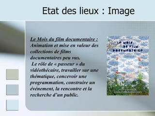 Etat des lieux : Image Le Mois du film documentaire : Animation et mise en valeur des collections de films documentaires peu vus. Le rôle de « passeur » du vidéothécaire, travailler sur une thématique, concevoir une programmation, construire un événement, la rencontre et la recherche d’un public. 
